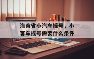 海南省小汽车摇号，小客车摇号需要什么条件
