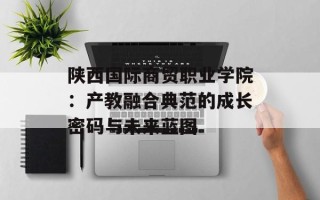 陕西国际商贸职业学院：产教融合典范的成长密码与未来蓝图