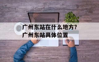 广州东站在什么地方？广州东站具体位置