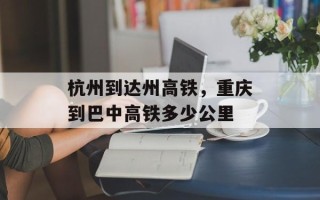 杭州到达州高铁，重庆到巴中高铁多少公里