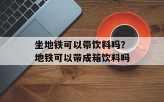 坐地铁可以带饮料吗？地铁可以带成箱饮料吗