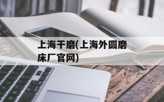 上海干磨(上海外圆磨床厂官网)