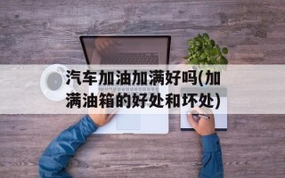 汽车加油加满好吗(加满油箱的好处和坏处)