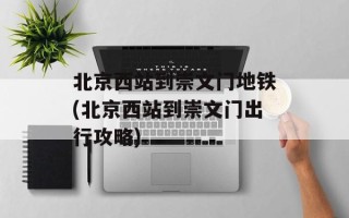 北京西站到崇文门地铁(北京西站到崇文门出行攻略)