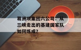 葛洲坝集团六公司：从三峡走出的基建国家队如何炼成？