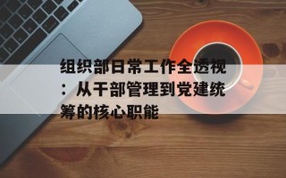 组织部日常工作全透视：从干部管理到党建统筹的核心职能