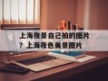 上海夜景自己拍的图片？上海夜色美景图片