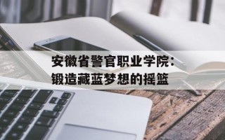 安徽省警官职业学院：锻造藏蓝梦想的摇篮