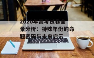 2020年高考试卷全景分析：特殊年份的命题密码与未来启示