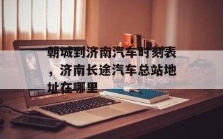朝城到济南汽车时刻表，济南长途汽车总站地址在哪里