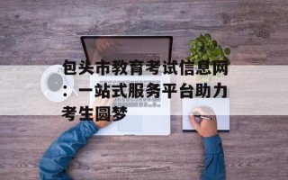 包头市教育考试信息网：一站式服务平台助力考生圆梦