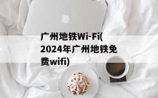 广州地铁Wi-Fi(2024年广州地铁免费wifi)