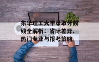 东华理工大学录取分数线全解析：省际差异、热门专业与报考策略