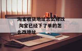 淘宝收货地址怎么修改 淘宝已经下了单的怎么改地址