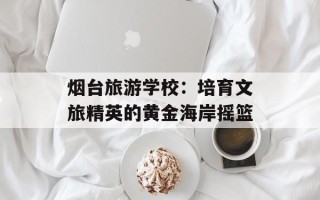 烟台旅游学校：培育文旅精英的黄金海岸摇篮