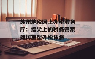苏州地税网上办税服务厅：指尖上的税务管家如何重塑办税体验