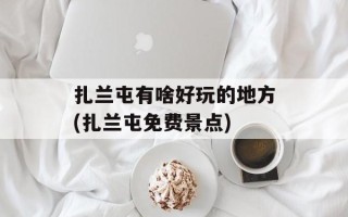 扎兰屯有啥好玩的地方(扎兰屯免费景点)