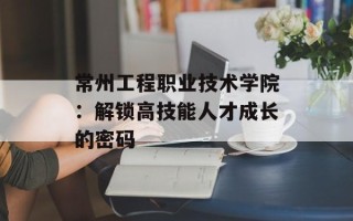 常州工程职业技术学院：解锁高技能人才成长的密码