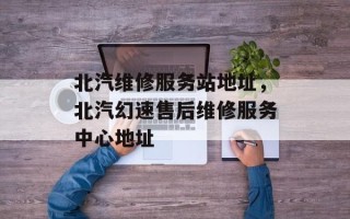 北汽维修服务站地址，北汽幻速售后维修服务中心地址