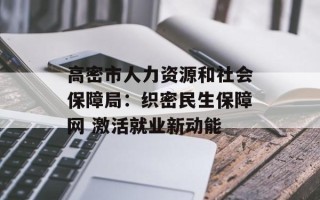 高密市人力资源和社会保障局：织密民生保障网 激活就业新动能
