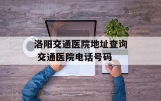 洛阳交通医院地址查询 交通医院电话号码