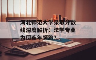 河北师范大学录取分数线深度解析：法学专业为何连年领跑？