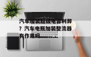 汽车加装超级电容利弊？汽车电瓶加装整流器有作用吗