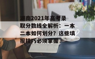 湖南2021年高考录取分数线全解析：一本二本如何划分？这些填报技巧必须掌握