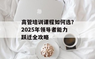 高管培训课程如何选？2025年领导者能力跃迁全攻略