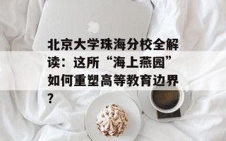 北京大学珠海分校全解读：这所“海上燕园”如何重塑高等教育边界？