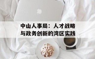 中山人事局：人才战略与政务创新的湾区实践