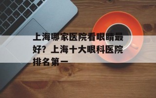 上海哪家医院看眼睛最好？上海十大眼科医院排名第一