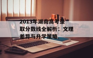 2013年湖南高考录取分数线全解析：文理差异与升学策略