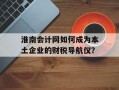 淮南会计网如何成为本土企业的财税导航仪？