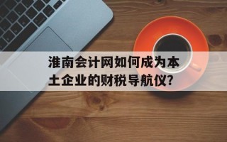 淮南会计网如何成为本土企业的财税导航仪？