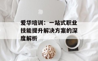 爱华培训：一站式职业技能提升解决方案的深度解析