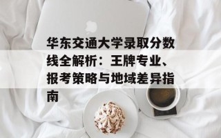 华东交通大学录取分数线全解析：王牌专业、报考策略与地域差异指南
