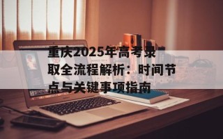 重庆2025年高考录取全流程解析：时间节点与关键事项指南