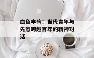 血色丰碑：当代青年与先烈跨越百年的精神对话
