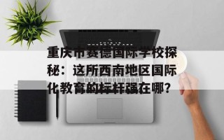 重庆市赛德国际学校探秘：这所西南地区国际化教育的标杆强在哪？
