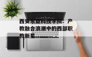 西安东亚科技学院：产教融合浪潮中的西部职教新星