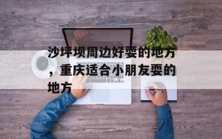 沙坪坝周边好耍的地方，重庆适合小朋友耍的地方
