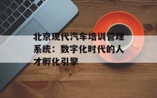 北京现代汽车培训管理系统：数字化时代的人才孵化引擎