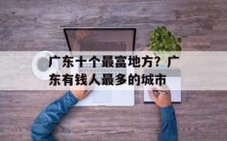 广东十个最富地方？广东有钱人最多的城市