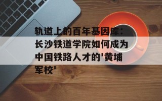 轨道上的百年基因库：长沙铁道学院如何成为中国铁路人才的'黄埔军校'