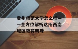 贵州师范大学怎么样——全方位解析这所西南地区教育明珠