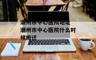 潮州市中心医院地址 潮州市中心医院什么时候搬迁