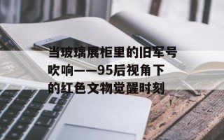 当玻璃展柜里的旧军号吹响——95后视角下的红色文物觉醒时刻