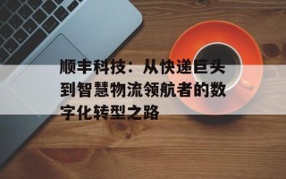 顺丰科技：从快递巨头到智慧物流领航者的数字化转型之路