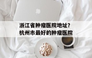 浙江省肿瘤医院地址？杭州市最好的肿瘤医院